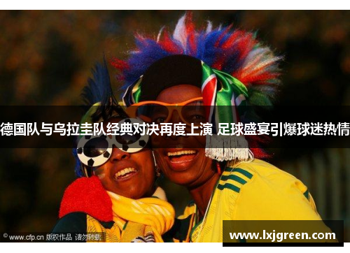 德国队与乌拉圭队经典对决再度上演 足球盛宴引爆球迷热情